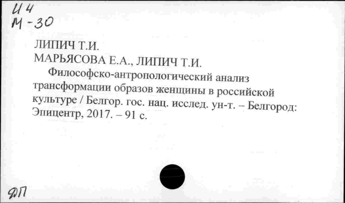 ﻿липич т.и.
МАРЬЯСОВА Е.А., ЛИПИЧ Т.И.
Философско-антропологический анализ трансформации образов женщины в российской культуре / Белгор. гос. нац. исслед. ун-т. - Белгород-Эпицентр, 2017. - 91 с.